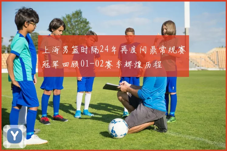 上海男篮时隔24年再度问鼎常规赛冠军回顾01-02赛季辉煌历程