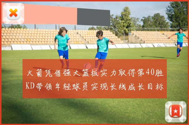 火箭凭借强大篮板实力取得第40胜KD带领年轻球员实现长线成长目标