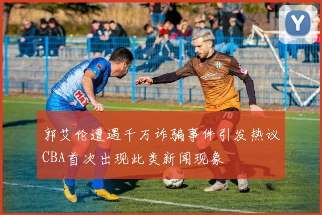 郭艾伦遭遇千万诈骗事件引发热议CBA首次出现此类新闻现象