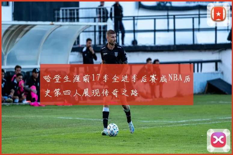 哈登生涯前17季全进季后赛成NBA历史第四人展现传奇之路