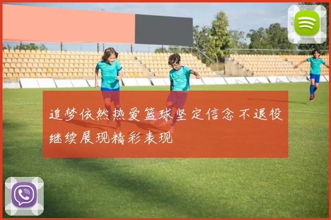 追梦依然热爱篮球坚定信念不退役继续展现精彩表现