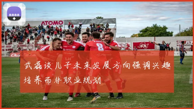 武磊谈儿子未来发展方向强调兴趣培养而非职业规划