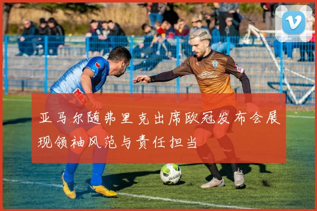 亚马尔随弗里克出席欧冠发布会展现领袖风范与责任担当