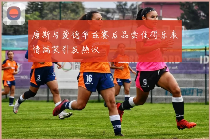 唐斯与爱德华兹赛后品尝佳得乐表情搞笑引发热议