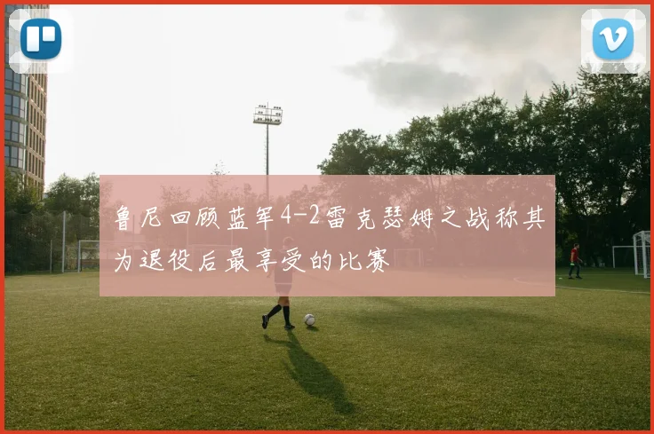 鲁尼回顾蓝军4-2雷克瑟姆之战称其为退役后最享受的比赛
