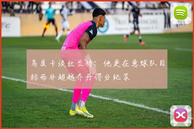 乌度卡谈杜兰特：他更在意球队目标而非超越乔丹得分纪录
