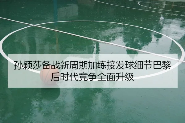 孙颖莎备战新周期加练接发球细节巴黎后时代竞争全面升级